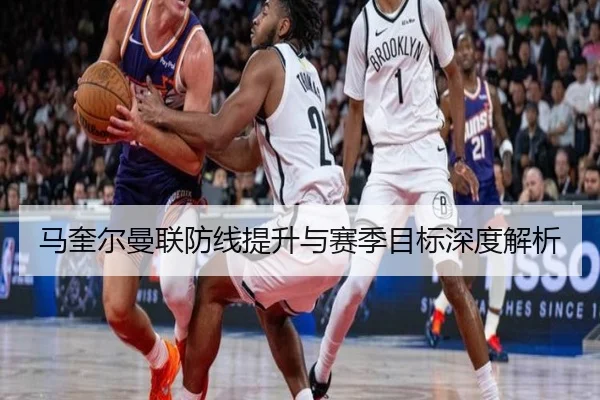 马奎尔曼联防线提升与赛季目标深度解析